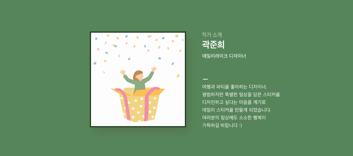 곽준희 여행과 파티를 좋아하는 데일리라이크 디자이너.	평범하지만 특별한 일상을 담은 스티커를디자인하고 싶다는 마음을 계기로 데일리 스티커를 만들게 되었습니다.여러분의 일상에도 소소한 행복이
        가득하길 바랍니다 :)