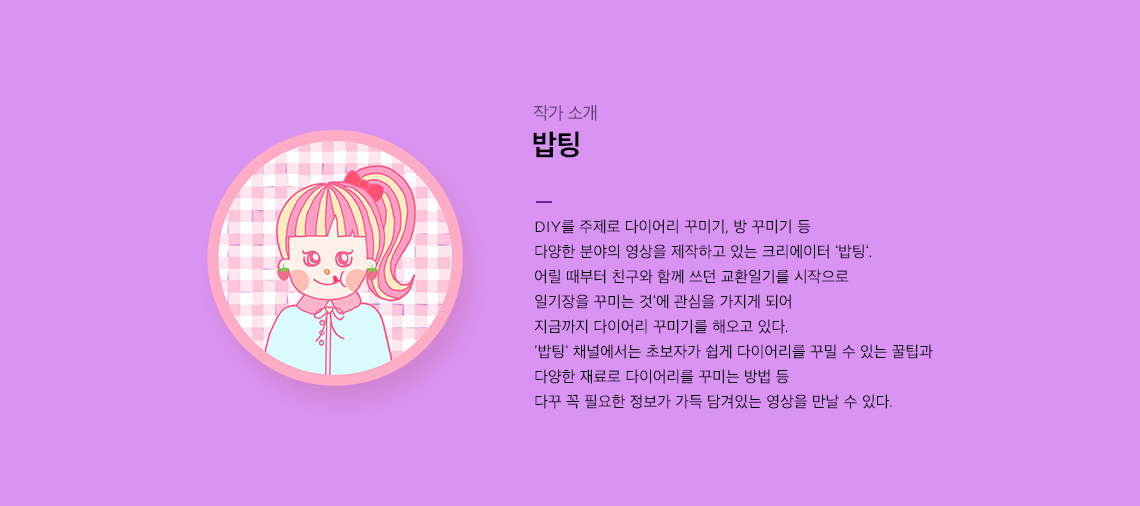 DIY를 주제로 다이어리 꾸미기, 방 꾸미기 등 다양한 분야의 영상을 제작하고 있는 크리에이터 ‘밥팅‘. '밥팅'