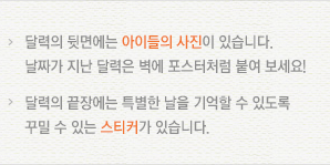 달력의 뒷면에는 아이들의 사진이 있습니다. 날짜가 지난 달력은 벽에 포스터처럼 붙여 보세요!/달력의 끝장에는 특별한 날을 기억할 수 있도록 꾸밀 수 있는 스티커가 있습니다.