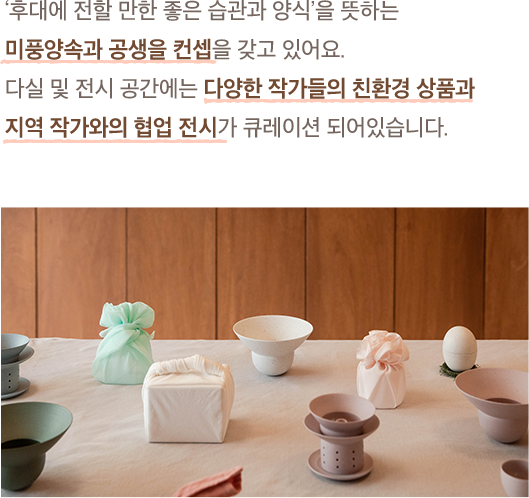 ‘후대에 전할 만한 좋은 습관과 양식’을 뜻하는 미풍양속과 공생을 컨셉을 갖고 있어요. 다실 및 전시 공간에는 다양한 작가들의 친환경 상품과 지역 작가와의 협업 전시가 큐레이션 되어있습니다.