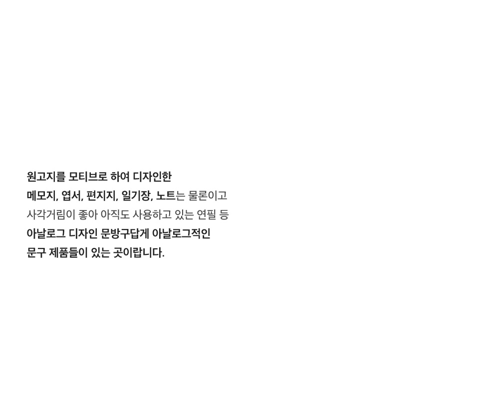 원고지를 모티브로 하여 디자인한 메모지, 엽서, 편지지, 일기장, 노트는 물론이고 사각거림이 좋아 아직도 사용하고 있는 연필 등 아날로그 디자인 문방구답게 아날로그적인 문구 제품들이 있는 곳이랍니다.
