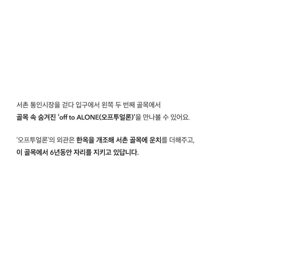 서촌 통인시장을 걷다 입구에서 왼쪽 두 번째 골목에서 골목 속 숨겨진 ‘off to ALONE(오프투얼론)’을 만나볼 수 있어요. ‘오프투얼론’의 외관은 한옥을 개조해 서촌 골목에 운치를 더해주고, 이 골목에서 6년동안 자리를 지키고 있답니다.