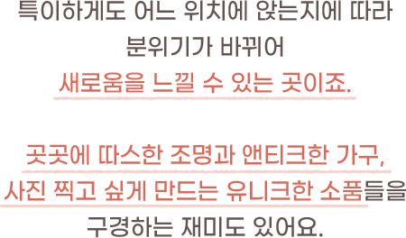 특이하게도 어느 위치에 앉는지에 따라 분위기가 바뀌어 새로움을 느낄 수 있는 곳이죠.