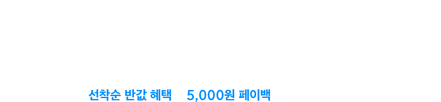 선착순 반값 혜택과 5,000원 페이백 으로 만나보세요.
